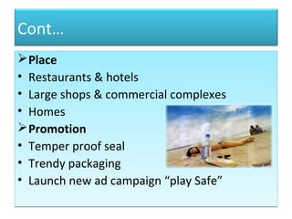 Cont…
Place
• Restaurants & hotels
• Large shops & commercial complexes
• Homes
Promotion
• Temper proof seal
• Trendy packaging
• Launch new ad campaign “play Safe”
Place
• Restaurants & hotels
• Large shops & commercial complexes
• Homes
Promotion
• Temper proof seal
• Trendy packaging
• Launch new ad campaign “play Safe”
 