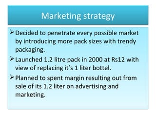 Marketing strategy
Decided to penetrate every possible market
by introducing more pack sizes with trendy
packaging.
Launched 1.2 litre pack in 2000 at Rs12 with
view of replacing it’s 1 liter bottel.
Planned to spent margin resulting out from
sale of its 1.2 liter on advertising and
marketing.
Decided to penetrate every possible market
by introducing more pack sizes with trendy
packaging.
Launched 1.2 litre pack in 2000 at Rs12 with
view of replacing it’s 1 liter bottel.
Planned to spent margin resulting out from
sale of its 1.2 liter on advertising and
marketing.
 