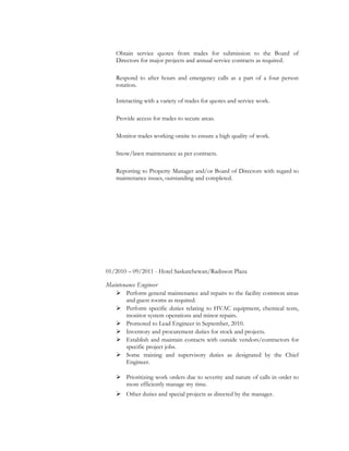 Obtain service quotes from trades for submission to the Board of
Directors for major projects and annual service contracts as required.
Respond to after hours and emergency calls as a part of a four person
rotation.
Interacting with a variety of trades for quotes and service work.
Provide access for trades to secure areas.
Monitor trades working onsite to ensure a high quality of work.
Snow/lawn maintenance as per contracts.
Reporting to Property Manager and/or Board of Directors with regard to
maintenance issues, outstanding and completed.
01/2010 – 09/2011 - Hotel Saskatchewan/Radisson Plaza
Maintenance Engineer
 Perform general maintenance and repairs to the facility common areas
and guest rooms as required.
 Perform specific duties relating to HVAC equipment, chemical tests,
monitor system operations and minor repairs.
 Promoted to Lead Engineer in September, 2010.
 Inventory and procurement duties for stock and projects.
 Establish and maintain contacts with outside vendors/contractors for
specific project jobs.
 Some training and supervisory duties as designated by the Chief
Engineer.
 Prioritizing work orders due to severity and nature of calls in order to
more efficiently manage my time.
 Other duties and special projects as directed by the manager.
 