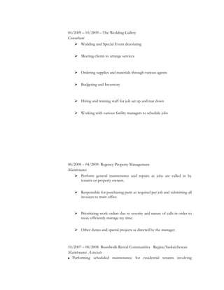 04/2009 – 10/2009 – The Wedding Gallery
Consultant
 Wedding and Special Event decorating
 Meeting clients to arrange services
 Ordering supplies and materials through various agents
 Budgeting and Inventory
 Hiring and training staff for job set up and tear down
 Working with various facility managers to schedule jobs
08/2008 – 04/2009 Regency Property Management
Maintenance
 Perform general maintenance and repairs as jobs are called in by
tenants or property owners.
 Responsible for purchasing parts as required per job and submitting all
invoices to main office.
 Prioritizing work orders due to severity and nature of calls in order to
more efficiently manage my time.
 Other duties and special projects as directed by the manager.
10/2007 – 08/2008 Boardwalk Rental Communities Regina/Saskatchewan
Maintenance Associate
 Performing scheduled maintenance for residential tenants involving
 