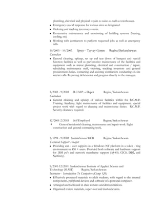 plumbing, electrical and physical repairs to suites as well as townhouses.
 Emergency on-call response for various sites as designated.
 Ordering and tracking inventory counts.
 Preventative maintenance and monitoring of building systems (heating,
cooling, etc)
 Working with contractors to perform requested jobs as well as emergency
calls.
10/2003 – 10/2007 Ipsco - Turvey Centre Regina/Saskatchewan
Custodian
 General cleaning, upkeep, set up and tear down of banquet and special
function facilities as well as preventative maintenance of the facilities and
equipment such as minor plumbing, electrical and construction / repair,
scheduling maintenance staff, ordering, tracking inventory and general
procurement duties, contacting and assisting contractors conducting on-site
service calls. Reporting deficiencies and progress directly to the manager.
2/2003 - 9/2003 R.C.M.P. – Depot Regina/Saskatchewan
Custodian
 General cleaning and upkeep of various facilities within the R.C.M.P.
Training Academy, light maintenance of facilities and equipment, special
project work with regard to cleaning and maintenance duties. R.C.M.P.
Security clearance required.
12/2001-2/2003 Self Employed Regina/Saskatchewan
 General residential cleaning, maintenance and repair work. Light
construction and general contracting work.
5/1998 - 9/2002 Saskatchewan WCB Regina/Saskatchewan
Technical Support Analyst
 Providing end - user support on a Windows NT platform in a token - ring
environment to 450 + users. Provided both software and hardware support
for IBM pc's and network mainframe support (AS400, CICS, DB2, and
Netfinity).
9/2001-12/2001 Saskatchewan Institute of Applied Science and
Technology (SIAST) Regina/Saskatchewan
Instructor - Introduction To Computers (Comp 120)
 Effectively presented materials to adult students, with regard to the internal
components, peripheral devices and software of a personal computer.
 Arranged and facilitated in class lectures and demonstrations.
 Organized review materials, supervised and marked exams.
 