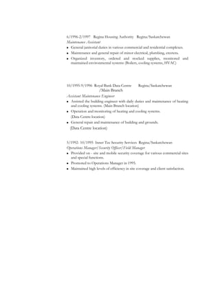 6/1996-2/1997 Regina Housing Authority Regina/Saskatchewan
Maintenance Assistant
 General janitorial duties in various commercial and residential complexes.
 Maintenance and general repair of minor electrical, plumbing, etcetera.
 Organized inventory, ordered and stocked supplies, monitored and
maintained environmental systems (Boilers, cooling systems, HVAC)
10/1995-9/1996 Royal Bank Data Centre Regina/Saskatchewan
/Main Branch
Assistant Maintenance Engineer
 Assisted the building engineer with daily duties and maintenance of heating
and cooling systems. (Main Branch location)
 Operation and monitoring of heating and cooling systems.
(Data Centre location)
 General repair and maintenance of building and grounds.
(Data Centre location)
5/1992- 10/1995 Inner Tec Security Services Regina/Saskatchewan
Operations Manager/Security Officer/Field Manager
 Provided on - site and mobile security coverage for various commercial sites
and special functions.
 Promoted to Operations Manager in 1995.
 Maintained high levels of efficiency in site coverage and client satisfaction.
 