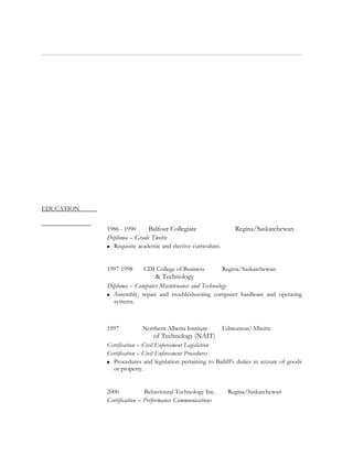 EDUCATION
1986 - 1990 Balfour Collegiate Regina/Saskatchewan
Diploma – Grade Twelve
 Requisite academic and elective curriculum.
1997-1998 CDI College of Business Regina/Saskatchewan
& Technology
Diploma – Computer Maintenance and Technology
 Assembly, repair and troubleshooting computer hardware and operating
systems.
1997 Northern Alberta Institute Edmonton/Alberta
of Technology (NAIT)
Certification – Civil Enforcement Legislation
Certification – Civil Enforcement Procedures
 Procedures and legislation pertaining to Bailiff’s duties in seizure of goods
or property.
2000 Behavioural Technology Inc. Regina/Saskatchewan
Certification – Performance Communications
 
