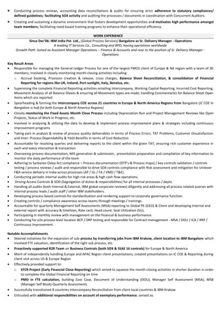 · Conducting process reviews, accounting data reconciliations & audits for ensuring strict adherence to statutory compliances/ 
defined guidelines; facilitating SOX activity and auditing the processes / documents in coordination with Concurrent Auditors. 
· Creating and sustaining a dynamic environment that fosters development opportunities and motivates high performance amongst 
team members; facilitating need-based training programs to enhance their operational efficiency. 
WORK EXPERIENCE 
Since Dec’06: IBM India Pvt. Ltd., (Global Process Services) Bangalore as Sr. Delivery Manager - Operations 
A leading IT Services Co., Consulting and BPO, having operations worldwide 
Growth Path: Joined as Assistant Manager Operations – Finance & Accounts and rose to the position of Sr. Delivery Manager - 
Operations 
Key Result Areas 
· Responsible for managing the General Ledger Process for one of the largest FMCG client of Europe & NA region with a team of 30 
members; involved in closely monitoring month-closing activities including: 
o Accrual booking, Provision creation & release, cross charges, Balance Sheet Reconciliation, & consolidation of Financial 
Reporting for regions like UK, Ireland, Port sunlight, Italy, Benelux, etc. 
· Supervising the complete Financial Reporting activities entailing Intercompany, Working Capital Reporting, Incurred Cost Reporting, 
Movement Analysis of all Balance Sheets & ensuring all Movement types are made; handling Commentaries for Balance Sheet Open 
Items which are reported 
· Spearheading & forming the Intercompany COE across 21 countries in Europe & North America Regions from Bangalore (IC COE in 
Bangalore is hub for both Europe & North America Regions) 
· Closely monitoring the Fixed Assets Month Close Process including Depreciation Run and Project Management Reviews like Open 
Projects, Status of Work In Progress, etc. 
· Involved in analysing & utilising the data to develop & implement process improvement plans & strategies including continuous 
improvement programs 
· Taking part in analysis & review of process quality deliverables in terms of Process Errors, TAT Problems, Customer Dissatisfaction 
and Inter- Process Dependability & Yield Benefits in terms of Cost Reduction 
· Accountable for resolving queries and delivering reports to the client within the given TAT; ensuring rich customer experience in 
each and every interaction & transaction 
· Overseeing process documentation, MIS generation & submission, presentation preparation and compilation of key information to 
monitor the daily performance of the team 
· Adhering to Sarbanes Oxley Act compliance – Process documentation (DTP’s & Process maps) / key controls validation / controls 
testing / process reviews / audit and responsible to drive SOX controls compliance with Risk assessment and mitigation for Unilever 
F&A service delivery in India across processes (AP / GL / FA / VMD / T&E). 
· Conducting periodic internal audits for high risk areas & high cash flow operations. 
· Driving Access Controls & SOD (Segregation of duties & responsibilities) for all internal processes / depts. 
· Handling all audits (both Internal & External, IBM global corporate reviews) diligently and addressing all process related queries with 
internal process leads / audit staff / other IBM stakeholders. 
· Developing process based controls for standardization and rendering support to corporate governance function. 
· Creating controls / compliance awareness across teams through meetings / trainings. 
· Accountable for quarterly Management Self Assessments (MSA) reporting to Global PE (GEO) & Client and developing Internal and 
external report with accuracy & timelines, Rate card, Head count, Seat Utilization (SU), 
· Participating in monthly review with management on the financial & business performance. 
· Conducting for e2e process level location BCP / DRP testing and responsible for Contract management - MSA / DOU / ICA / RRP / 
Continuous Improvement. 
Notable Accomplishments 
· Steered initiatives for the expansion of sub-process by transferring jobs from IBM Krakow, client location to IBM Bangalore which 
involved FTE valuation, identification of the right sub process, etc. 
· Proactively supported R2R Team on Business Controls (both SOX & SSAE 16 controls) for Europe & North America 
· Merit of independently handling Europe and APAC Region client presentations; created presentations on IC COE & Reporting during 
client visit across US & Europe Region 
· Effectively provided support to: 
o EFCR Project (Early Financial Close Reporting) which aimed to squeeze the month closing activities in shorter duration in order 
to complete the Global Financial Reporting on time 
o PMO in FTE calculation, building Cost Case, Document of Understanding (DOU), Manager Self Assessment (MSA), MSB 
(Manager Self Book)-Quarterly Assessments 
· Successfully transitioned 8 countries Intercompany Reconciliation from client local countries & IBM Krakow 
· Entrusted with additional responsibilities on account of exemplary performance; served as: 
 