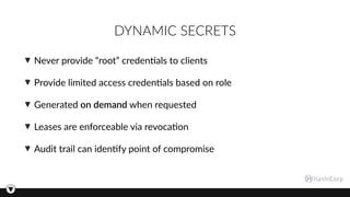 DYNAMIC SECRETS
Never provide “root” creden3als to clients
Provide limited access creden3als based on role
Generated on demand when requested
Leases are enforceable via revoca3on
Audit trail can iden3fy point of compromise
 