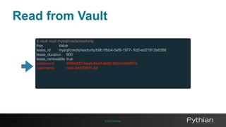© 2016 Pythian36
$ vault read mysql/creds/readonly
Key Value
lease_id mysql/creds/readonly/b9b1fbb4-5ef8-1977-1fd2-ed21912e6288
lease_duration 600
lease_renewable true
password 04f9d427-5ea4-8ce4-8e92-30c5cdcb5f7e
username root-6dd78551-dd
Read from Vault
 