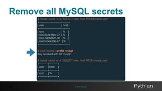 © 2016 Pythian43
$ mysql -uroot -p -e "SELECT user, host FROM mysql.user"
+————————+——+
| user | host |
+————————+——+
| root | % |
| root-6a1e1fbb-37 | % |
| root-7dc68b1f-dd | % |
| root-fcb6e200-87 | % |
+————————+——+
$ vault revoke --preﬁx mysql
Key revoked with ID 'mysql'.
$ mysql -uroot -p -e "SELECT user, host FROM mysql.user“
+———+———+
| user | host |
+———+———+
| root | % |
+———+———+
Remove all MySQL secrets
 