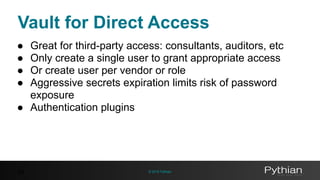 © 2016 Pythian
Vault for Direct Access
44
● Great for third-party access: consultants, auditors, etc
● Only create a single user to grant appropriate access
● Or create user per vendor or role
● Aggressive secrets expiration limits risk of password
exposure
● Authentication plugins
 
