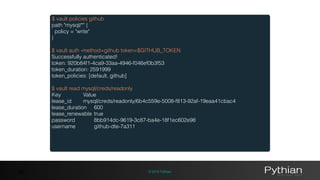 © 2016 Pythian46
$ vault policies github
path "mysql/*" {
policy = "write"
}
$ vault auth -method=github token=$GITHUB_TOKEN
Successfully authenticated!
token: 920b84f1-4ca9-33aa-4946-f046ef0b3f53
token_duration: 2591999
token_policies: [default, github]
$ vault read mysql/creds/readonly
Key Value
lease_id mysql/creds/readonly/6b4c559e-5008-f813-92af-19eaa41cbac4
lease_duration 600
lease_renewable true
password 8bb914dc-9619-3c87-ba4e-18f1ec602e98
username github-dte-7a311
 