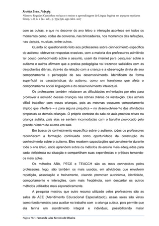 Revista Even. Pedagóg.
Número Regular: Caminhos no/para o ensino e aprendizagem de Língua Inglesa em espaços escolares
Sinop, v. 8, n. 2 (22. ed.), p. 779-796, ago./dez. 2017
Página 792 - Fernanda Luiza Ferreira de Oliveira
com as outras, e que no decorrer do ano letivo a interação acontece em todos os
momentos como, rodas de conversa, nas brincadeiras, nos momentos das refeições,
nas danças, musicas, entre outros.
Quanto ao questionando feito aos professores sobre conhecimento específico
do autismo, obteve-se respostas evasivas, com a maioria dos professores admitindo
ter pouco conhecimento sobre o assunto, usam da internet para pesquisar sobre o
autismo e outros afirmam que a pratica pedagógica vai trazendo subsídios com as
descobertas diárias, através da relação com a criança e a observação direta de seu
comportamento e percepção de seu desenvolvimento. Identificam de forma
superficial as características do autismo, como um transtorno que afeta o
comportamento social linguagem e do desenvolvimento intelectual.
Os professores também relataram as dificuldades enfrentadas por eles para
promover a inclusão dessas crianças nas rotinas diárias da instituição. Eles acham
difícil trabalhar com essas crianças, pois as mesmas possuem comportamento
atípico que interfere – e para alguns prejudica – no desenvolvimento das atividades
propostas as demais crianças. O próprio contexto da sala de aula provoca crises na
criança autista, pois elas se sentem incomodadas com o barulho provocado pelo
grande número de alunos em sala.
Em busca de conhecimento específico sobre o autismo, todos os professores
reconhecem a formação continuada como oportunidade de construção do
conhecimento sobre o autismo. Eles recebem capacitações quinzenalmente durante
todo o ano letivo, onde aprendem sobre os métodos de ensino mais adequados para
cada deficiência ou situação e compartilham suas experiências e práticas tornando-
os mais aptos.
Os métodos ABA, PECS e TEACCH são os mais conhecidos pelos
professores, logo, são também os mais usados, em atividades que envolvem
repetição, associação e treinamento, visando promover autonomia, identidade,
comportamento e interações, com mais freqüência, sem descartar os outros
métodos utilizados mais esporadicamente.
A pesquisa mostrou que outro recurso utilizado pelos professores são as
salas de AEE (Atendimento Educacional Especializado), essas salas são vistas
como fundamentais para auxiliar no trabalho com a criança autista, pois permite que
ela tenha um atendimento integral e individual, possibilitando maior
 