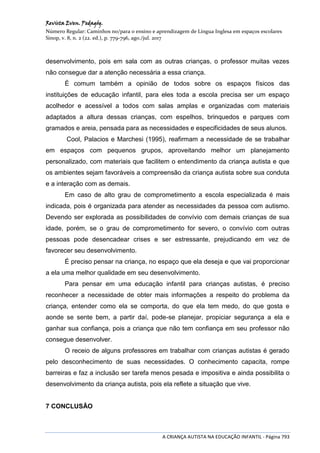 Revista Even. Pedagóg.
Número Regular: Caminhos no/para o ensino e aprendizagem de Língua Inglesa em espaços escolares
Sinop, v. 8, n. 2 (22. ed.), p. 779-796, ago./jul. 2017
A CRIANÇA AUTISTA NA EDUCAÇÃO INFANTIL - Página 793
desenvolvimento, pois em sala com as outras crianças, o professor muitas vezes
não consegue dar a atenção necessária a essa criança.
É comum também a opinião de todos sobre os espaços físicos das
instituições de educação infantil, para eles toda a escola precisa ser um espaço
acolhedor e acessível a todos com salas amplas e organizadas com materiais
adaptados a altura dessas crianças, com espelhos, brinquedos e parques com
gramados e areia, pensada para as necessidades e especificidades de seus alunos.
Cool, Palacios e Marchesi (1995), reafirmam a necessidade de se trabalhar
em espaços com pequenos grupos, aproveitando melhor um planejamento
personalizado, com materiais que facilitem o entendimento da criança autista e que
os ambientes sejam favoráveis a compreensão da criança autista sobre sua conduta
e a interação com as demais.
Em caso de alto grau de comprometimento a escola especializada é mais
indicada, pois é organizada para atender as necessidades da pessoa com autismo.
Devendo ser explorada as possibilidades de convívio com demais crianças de sua
idade, porém, se o grau de comprometimento for severo, o convívio com outras
pessoas pode desencadear crises e ser estressante, prejudicando em vez de
favorecer seu desenvolvimento.
É preciso pensar na criança, no espaço que ela deseja e que vai proporcionar
a ela uma melhor qualidade em seu desenvolvimento.
Para pensar em uma educação infantil para crianças autistas, é preciso
reconhecer a necessidade de obter mais informações a respeito do problema da
criança, entender como ela se comporta, do que ela tem medo, do que gosta e
aonde se sente bem, a partir daí, pode-se planejar, propiciar segurança a ela e
ganhar sua confiança, pois a criança que não tem confiança em seu professor não
consegue desenvolver.
O receio de alguns professores em trabalhar com crianças autistas é gerado
pelo desconhecimento de suas necessidades. O conhecimento capacita, rompe
barreiras e faz a inclusão ser tarefa menos pesada e impositiva e ainda possibilita o
desenvolvimento da criança autista, pois ela reflete a situação que vive.
7 CONCLUSÃO
 