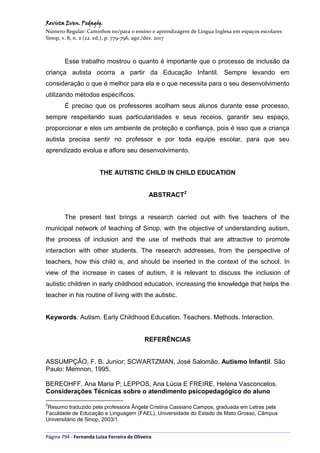 Revista Even. Pedagóg.
Número Regular: Caminhos no/para o ensino e aprendizagem de Língua Inglesa em espaços escolares
Sinop, v. 8, n. 2 (22. ed.), p. 779-796, ago./dez. 2017
Página 794 - Fernanda Luiza Ferreira de Oliveira
Esse trabalho mostrou o quanto é importante que o processo de inclusão da
criança autista ocorra a partir da Educação Infantil. Sempre levando em
consideração o que é melhor para ela e o que necessita para o seu desenvolvimento
utilizando métodos específicos.
É preciso que os professores acolham seus alunos durante esse processo,
sempre respeitando suas particularidades e seus receios, garantir seu espaço,
proporcionar e eles um ambiente de proteção e confiança, pois é isso que a criança
autista precisa sentir no professor e por toda equipe escolar, para que seu
aprendizado evolua e aflore seu desenvolvimento.
THE AUTISTIC CHILD IN CHILD EDUCATION
ABSTRACT2
The present text brings a research carried out with five teachers of the
municipal network of teaching of Sinop, with the objective of understanding autism,
the process of inclusion and the use of methods that are attractive to promote
interaction with other students. The research addresses, from the perspective of
teachers, how this child is, and should be inserted in the context of the school. In
view of the increase in cases of autism, it is relevant to discuss the inclusion of
autistic children in early childhood education, increasing the knowledge that helps the
teacher in his routine of living with the autistic.
Keywords: Autism. Early Childhood Education. Teachers. Methods. Interaction.
REFERÊNCIAS
ASSUMPÇÃO, F. B. Junior; SCWARTZMAN, José Salomão. Autismo Infantil. São
Paulo: Memnon, 1995.
BEREOHFF, Ana Maria P; LEPPOS, Ana Lúcia E FREIRE, Helena Vasconcelos.
Considerações Técnicas sobre o atendimento psicopedagógico do aluno
2
Resumo traduzido pela professora Ângela Cristina Cassiano Campos, graduada em Letras pela
Faculdade de Educação e Linguagem (FAEL), Universidade do Estado de Mato Grosso, Câmpus
Universitário de Sinop, 2003/1.
 