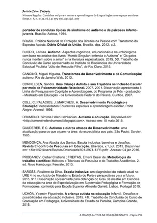 Revista Even. Pedagóg.
Número Regular: Caminhos no/para o ensino e aprendizagem de Língua Inglesa em espaços escolares
Sinop, v. 8, n. 2 (22. ed.), p. 779-796, ago./jul. 2017
A CRIANÇA AUTISTA NA EDUCAÇÃO INFANTIL - Página 795
portador de condutas típicas da síndrome do autismo e de psicoses infanto-
juvenis. Brasília: Asteca, 1994.
BRASIL. Política Nacional de Proteção dos Direitos da Pessoa com Transtorno do
Espectro Autista. Diário Oficial da União, Brasília, dez. 2012. p.2.
BUORO, Larissa. Autismo: Aspectos cognitivos, educacionais e neurobiológicos
com base na análise dos livros “Mundo Singular: entenda o Autismo” e “Os gatos
nunca mentem sobre o amor” e na literatura especializada. 2015. 56f. Trabalho de
Conclusão de Curso apresentado ao Instituto de Biociências da Universidade
Estadual Paulista “Júlio de Mesquita Filho”, de Rio Claro, 2015.
CANCINO, Miguel Higuera. Transtornos do Desenvolvimento e da Comunicação:
autismo. Rio de Janeiro:Wak, 2013.
CORNELSEN, Sandra. Uma Criança Autista e sua Trajetória na Inclusão Escolar
por meio da Psicomotricidade Relacional. 2007. 200 f. Dissertação apresentada à
Linha de Pesquisa em Cognição e Aprendizagem, do Programa de Pós - graduação
- Mestrado em Educação - da Universidade Federal do Paraná, Curitiba, 2007.
COLL, C; PALACIOS, J; MARCHESI, A. Desenvolvimento Psicológico e
Educação: necessidades Educativas especiais e aprendizagem escolar. Porto
Alegre: Artmed, 1995.
DRUMOND. Simone Helen Ischkanian. Autismo e educação. Disponível em:
<http://simonehelendrumond.blogspot.com>. Acesso em: 10 maio 2016.
GAUDERER, E C. Autismo e outros atrasos do Desenvolvimento: uma
atualização para os que atuam na área: do especialista aos pais. São Paulo: Sarvier,
1985.
MENDONÇA, Ana Abadia dos Santos. Escola inclusiva: barreiras e desafios.
Revista Encontro de Pesquisa em Educação. Uberaba, v.1,out. 2013. Disponível
em: < file:///C:/Users/Revista/Downloads/801-2974-1-PB.pdf>. Acesso: 04 jan.2016.
PRODANOV, Cleber Cristiano ; FREITAS, Ernani Cesar de. Metodologia do
trabalho científico: Métodos e Técnicas da Pesquisa e do Trabalho Acadêmico. 2.
ed. Novo Hamburgo: Feevale, 2013.
SARGES, Rosilene da Silva. Escola inclusiva: um diagnóstico do estado atual na
URE 4 no município de Marabá no Estado do Pará e perspectivas para o futuro.
2015. 91f. Dissertação apresentada para obtenção do Grau de mestre em Ciências
da educação na área de Especialização em Supervisão Pedagógica e Formação de
Formadores, conferido pela Escola Superior Almeida Garrett. Lisboa, Portugal 2015.
UCHÕA, Yasmim Figueiredo. A criança autista na educação infantil: Desafios e
possibilidades na educação inclusiva. 2015. 41f. Trabalho de Conclusão de Curso de
Graduação em Pedagogia, Universidade do Estado da Paraíba, Campina Grande,
2015.
 