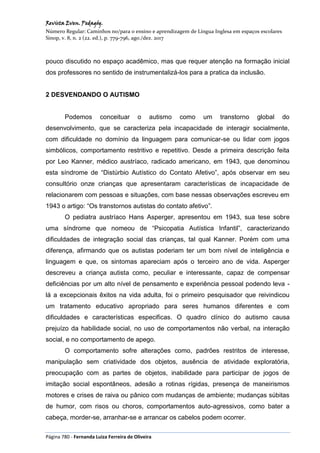 Revista Even. Pedagóg.
Número Regular: Caminhos no/para o ensino e aprendizagem de Língua Inglesa em espaços escolares
Sinop, v. 8, n. 2 (22. ed.), p. 779-796, ago./dez. 2017
Página 780 - Fernanda Luiza Ferreira de Oliveira
pouco discutido no espaço acadêmico, mas que requer atenção na formação inicial
dos professores no sentido de instrumentalizá-los para a pratica da inclusão.
2 DESVENDANDO O AUTISMO
Podemos conceituar o autismo como um transtorno global do
desenvolvimento, que se caracteriza pela incapacidade de interagir socialmente,
com dificuldade no domínio da linguagem para comunicar-se ou lidar com jogos
simbólicos, comportamento restritivo e repetitivo. Desde a primeira descrição feita
por Leo Kanner, médico austríaco, radicado americano, em 1943, que denominou
esta síndrome de “Distúrbio Autístico do Contato Afetivo”, após observar em seu
consultório onze crianças que apresentaram características de incapacidade de
relacionarem com pessoas e situações, com base nessas observações escreveu em
1943 o artigo: “Os transtornos autistas do contato afetivo”.
O pediatra austríaco Hans Asperger, apresentou em 1943, sua tese sobre
uma síndrome que nomeou de “Psicopatia Autística Infantil”, caracterizando
dificuldades de integração social das crianças, tal qual Kanner. Porém com uma
diferença, afirmando que os autistas poderiam ter um bom nível de inteligência e
linguagem e que, os sintomas apareciam após o terceiro ano de vida. Asperger
descreveu a criança autista como, peculiar e interessante, capaz de compensar
deficiências por um alto nível de pensamento e experiência pessoal podendo leva -
lá a excepcionais êxitos na vida adulta, foi o primeiro pesquisador que reivindicou
um tratamento educativo apropriado para seres humanos diferentes e com
dificuldades e características especificas. O quadro clínico do autismo causa
prejuízo da habilidade social, no uso de comportamentos não verbal, na interação
social, e no comportamento de apego.
O comportamento sofre alterações como, padrões restritos de interesse,
manipulação sem criatividade dos objetos, ausência de atividade exploratória,
preocupação com as partes de objetos, inabilidade para participar de jogos de
imitação social espontâneos, adesão a rotinas rígidas, presença de maneirismos
motores e crises de raiva ou pânico com mudanças de ambiente; mudanças súbitas
de humor, com risos ou choros, comportamentos auto-agressivos, como bater a
cabeça, morder-se, arranhar-se e arrancar os cabelos podem ocorrer.
 