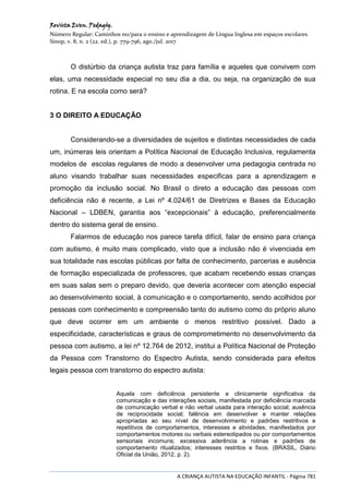 Revista Even. Pedagóg.
Número Regular: Caminhos no/para o ensino e aprendizagem de Língua Inglesa em espaços escolares
Sinop, v. 8, n. 2 (22. ed.), p. 779-796, ago./jul. 2017
A CRIANÇA AUTISTA NA EDUCAÇÃO INFANTIL - Página 781
O distúrbio da criança autista traz para família e aqueles que convivem com
elas, uma necessidade especial no seu dia a dia, ou seja, na organização de sua
rotina. E na escola como será?
3 O DIREITO A EDUCAÇÃO
Considerando-se a diversidades de sujeitos e distintas necessidades de cada
um, inúmeras leis orientam a Política Nacional de Educação Inclusiva, regulamenta
modelos de escolas regulares de modo a desenvolver uma pedagogia centrada no
aluno visando trabalhar suas necessidades especificas para a aprendizagem e
promoção da inclusão social. No Brasil o direto a educação das pessoas com
deficiência não é recente, a Lei nº 4.024/61 de Diretrizes e Bases da Educação
Nacional – LDBEN, garantia aos “excepcionais” à educação, preferencialmente
dentro do sistema geral de ensino.
Falarmos de educação nos parece tarefa difícil, falar de ensino para criança
com autismo, é muito mais complicado, visto que a inclusão não é vivenciada em
sua totalidade nas escolas públicas por falta de conhecimento, parcerias e ausência
de formação especializada de professores, que acabam recebendo essas crianças
em suas salas sem o preparo devido, que deveria acontecer com atenção especial
ao desenvolvimento social, à comunicação e o comportamento, sendo acolhidos por
pessoas com conhecimento e compreensão tanto do autismo como do próprio aluno
que deve ocorrer em um ambiente o menos restritivo possível. Dado a
especificidade, características e graus de comprometimento no desenvolvimento da
pessoa com autismo, a lei nº 12.764 de 2012, institui a Política Nacional de Proteção
da Pessoa com Transtorno do Espectro Autista, sendo considerada para efeitos
legais pessoa com transtorno do espectro autista:
Aquela com deficiência persistente e clinicamente significativa da
comunicação e das interações sociais, manifestada por deficiência marcada
de comunicação verbal e não verbal usada para interação social; ausência
de reciprocidade social; falência em desenvolver e manter relações
apropriadas ao seu nível de desenvolvimento e padrões restritivos e
repetitivos de comportamentos, interesses e atividades, manifestados por
comportamentos motores ou verbais estereotipados ou por comportamentos
sensoriais incomuns; excessiva aderência a rotinas e padrões de
comportamento ritualizados; interesses restritos e fixos. (BRASIL, Diário
Oficial da União, 2012, p. 2).
 