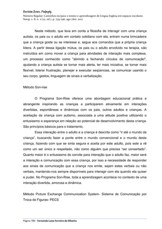 Revista Even. Pedagóg.
Número Regular: Caminhos no/para o ensino e aprendizagem de Língua Inglesa em espaços escolares
Sinop, v. 8, n. 2 (22. ed.), p. 779-796, ago./dez. 2017
Página 784 - Fernanda Luiza Ferreira de Oliveira
Neste método, que leva em conta a filosofia de interagir com uma criança
autista, os pais ou o adulto em contato cotidiano com ela, entram numa brincadeira
que a criança goste ou se interesse e, segue aos comandos que a própria criança
lidera. A partir dessa ligação mútua, os pais ou o adulto envolvido na terapia, são
instruídos em como mover a criança para atividades de interação mais complexa,
um processo conhecido como "abrindo e fechando círculos de comunicação",
ajudando a criança autista se tornar mais alerta, ter mais iniciativa, se tornar mais
flexível, tolerar frustração, planejar e executar seqüencias, se comunicar usando o
seu corpo, gestos, linguagem de sinais e verbalização.
Método Son-rise
O Programa Son-Rise oferece uma abordagem educacional prática e
abrangente inspirando as crianças a participarem ativamente em interações
divertidas, espontâneas e dinâmicas com os pais, outros adultos e crianças. A
aceitação da criança com autismo, associada a uma atitude positiva utilizando o
entusiasmo e esperança em relação ao potencial de desenvolvimento desta criança.
São princípios básicos para o tratamento.
Essa interação entre o adulto e a criança é descrita como “ir até o mundo da
criança”, buscando fazer a ponte entre o mundo convencional e o mundo desta
criança, fazendo com que se sinta segura e aceita por este adulto, pois este a vê
como um ser único e respeitado, não como alguém que precisa “ser consertado”.
Quanto maior é o entusiasmo do convite para interação que o adulto faz, maior será
a interação e comunicação com essa criança, por isso a necessidade de responder
aos sinais de comunicação que a criança nos emite, sejam estes verbais ou não
verbais, mantendo-nos sempre disponíveis para interagir com ela quando ela quiser
e puder. No Programa Son-Rise, toda a aprendizagem acontece no contexto de uma
interação divertida, amorosa e dinâmica.
Método Picture Exchange Communication System- Sistema de Comunicação por
Troca de Figuras- PECS
 