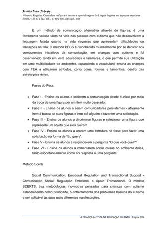Revista Even. Pedagóg.
Número Regular: Caminhos no/para o ensino e aprendizagem de Língua Inglesa em espaços escolares
Sinop, v. 8, n. 2 (22. ed.), p. 779-796, ago./jul. 2017
A CRIANÇA AUTISTA NA EDUCAÇÃO INFANTIL - Página 785
E um método de comunicação alternativa através de figuras, é uma
ferramenta valiosa tanto na vida das pessoas com autismo que não desenvolvem a
linguagem falada quanto na vida daquelas que apresentam dificuldades ou
limitações na fala. O método PECS é reconhecido mundialmente por se dedicar aos
componentes iniciativos da comunicação, em crianças com autismo e foi
desenvolvido tendo em vista educadores e familiares, o que permite sua utilização
em uma multiplicidade de ambientes, expandindo o vocabulário ensina as crianças
com TEA a utilizarem atributos, como cores, formas e tamanhos, dentro das
solicitações deles.
Fases do Pecs:
 Fase I - Ensina os alunos a iniciarem a comunicação desde o início por meio
da troca de uma figura por um item muito desejado.
 Fase II - Ensina os alunos a serem comunicadores persistentes - ativamente
irem à busca de suas figuras e irem até alguém e fazerem uma solicitação.
 Fase III - Ensina os alunos a discriminar figuras e selecionar uma figura que
represente um objeto que eles querem.
 Fase IV - Ensina os alunos a usarem uma estrutura na frase para fazer uma
solicitação na forma de “Eu quero”.
 Fase V - Ensina os alunos a responderem a pergunta “O que você quer?”
 Fase VI - Ensina os alunos a comentarem sobre coisas no ambiente deles,
tanto espontaneamente como em resposta a uma pergunta.
Método Scerts
Social Communication, Emotional Regulation and Transactional Support -
Comunicação Social, Regulação Emocional e Apoio Transacional. O modelo
SCERTS, traz metodologias inovadoras pensadas para crianças com autismo
estabelecendo como prioridade, o enfrentamento dos problemas básicos do autismo
e ser aplicável às suas mais diferentes manifestações.
 