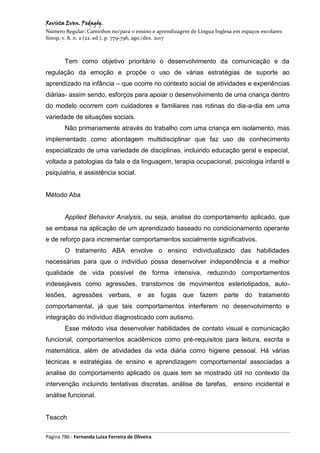 Revista Even. Pedagóg.
Número Regular: Caminhos no/para o ensino e aprendizagem de Língua Inglesa em espaços escolares
Sinop, v. 8, n. 2 (22. ed.), p. 779-796, ago./dez. 2017
Página 786 - Fernanda Luiza Ferreira de Oliveira
Tem como objetivo prioritário o desenvolvimento da comunicação e da
regulação da emoção e propõe o uso de várias estratégias de suporte ao
aprendizado na infância – que ocorre no contexto social de atividades e experiências
diárias- assim sendo, esforços para apoiar o desenvolvimento de uma criança dentro
do modelo ocorrem com cuidadores e familiares nas rotinas do dia-a-dia em uma
variedade de situações sociais.
Não primariamente através do trabalho com uma criança em isolamento, mas
implementado como abordagem multidisciplinar que faz uso de conhecimento
especializado de uma variedade de disciplinas, incluindo educação geral e especial,
voltada a patologias da fala e da linguagem, terapia ocupacional, psicologia infantil e
psiquiatria, e assistência social.
Método Aba
Applied Behavior Analysis, ou seja, analise do comportamento aplicado, que
se embasa na aplicação de um aprendizado baseado no condicionamento operante
e de reforço para incrementar comportamentos socialmente significativos.
O tratamento ABA envolve o ensino individualizado das habilidades
necessárias para que o indivíduo possa desenvolver independência e a melhor
qualidade de vida possível de forma intensiva, reduzindo comportamentos
indesejáveis como agressões, transtornos de movimentos esteriotipados, auto-
lesões, agressões verbais, e as fugas que fazem parte do tratamento
comportamental, já que tais comportamentos interferem no desenvolvimento e
integração do indivíduo diagnosticado com autismo.
Esse método visa desenvolver habilidades de contato visual e comunicação
funcional, comportamentos acadêmicos como pré-requisitos para leitura, escrita e
matemática, além de atividades da vida diária como higiene pessoal. Há várias
técnicas e estratégias de ensino e aprendizagem comportamental associadas a
analise do comportamento aplicado os quais tem se mostrado útil no contexto da
intervenção incluindo tentativas discretas, análise de tarefas, ensino incidental e
análise funcional.
Teacch
 