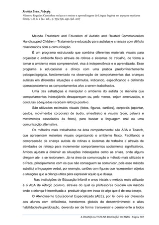 Revista Even. Pedagóg.
Número Regular: Caminhos no/para o ensino e aprendizagem de Língua Inglesa em espaços escolares
Sinop, v. 8, n. 2 (22. ed.), p. 779-796, ago./jul. 2017
A CRIANÇA AUTISTA NA EDUCAÇÃO INFANTIL - Página 787
Método Treatment and Education of Autistic and Related Communication
Handicapped Children - Tratamento e educação para autistas e crianças com déficits
relacionados com a comunicação.
É um programa estruturado que combina diferentes materiais visuais para
organizar o ambiente físico através de rotinas e sistemas de trabalho, de forma a
tornar o ambiente mais compreensível, visa à independência e o aprendizado. Esse
programa é educacional e clínico com uma prática predominantemente
psicopedagógica, fundamentado na observação de comportamentos das crianças
autistas em diferentes situações e estímulos, indicando, especificando e definindo
operacionalmente os comportamentos alvo a serem trabalhados.
Uma das estratégias é manipular o ambiente do autista de maneira que
comportamentos indesejáveis desapareçam ou, pelo menos, sejam amenizados, e
condutas adequadas recebam reforço positivo.
São utilizados estímulos visuais (fotos, figuras, cartões), corporais (apontar,
gestos, movimentos corporais) de áudio, sinestésico e visuais (som, palavra e
movimentos associados às fotos), para buscar a linguagem oral ou uma
comunicação alternativa.
Os métodos mais trabalhados na área comportamental são ABA e Teacch,
que apresentam materiais visuais organizando o ambiente físico. Facilitando a
compreensão da criança autista de rotinas e sistemas de trabalho e através de
atividades de reforço para incrementar comportamentos socialmente significativos.
Ambos ajudam a diminuir as situações indesejadas como as crises, onde alguns
chegam ate a se lesionarem. Já na área da comunicação o método mais utilizado é
o Pecs, principalmente com os que não conseguem se comunicar, pois esse método
substitui a linguagem verbal, por exemplo, cartões com figuras que representam objetos
e situações que a criança utiliza para expressar aquilo que deseja.
Nas instituições de Educação Infantil e anos iniciais o método mais utilizado
é o ABA de reforço positivo, através do qual os professores buscam um método
onde a criança é incentivada a produzir algo em troca de algo que é de seu desejo.
O Atendimento Educacional Especializado (AEE), por lei deve ser oferecido
aos alunos com deficiência, transtornos globais do desenvolvimento e altas
habilidades/superdotação, devendo ser de forma transversal e permanente a todos
 