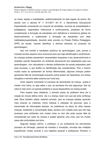 Revista Even. Pedagóg.
Número Regular: Caminhos no/para o ensino e aprendizagem de Língua Inglesa em espaços escolares
Sinop, v. 8, n. 2 (22. ed.), p. 779-796, ago./dez. 2017
Página 788 - Fernanda Luiza Ferreira de Oliveira
os níveis, etapas e modalidades, preferencialmente na rede regular de ensino. De
acordo com o decreto N° 7. 611/2011 Art 2º, o Atendimento Educacional
Especializado compreende um conjunto de atividades, recursos de acessibilidade e
pedagógicos, organizados institucional e continuamente, prestados de forma
complementar à formação de estudantes com deficiência e transtornos globais do
desenvolvimento; e suplementar à formação de estudantes com altas
habilidades/superdotação, devendo estar previsto no Projeto Político Pedagógico
(PPP) da escola, visando identificar e eliminar barreiras no processo de
aprendizagem.
Isso nos remete a resultados positivos de aprendizagem, pois, pensar a
inclusão envolve aspecto sócio emocional para que haja identificação e acolhimento.
As crianças autistas apresentam necessidades singulares e seu desenvolvimento é
ampliado quando freqüentam um ambiente educacional com adaptações para sua
aprendizagem, com educadores e demais profissionais da escola preparados para
esse processo, o que facilita na identificação das características. Pois o mesmo
muitas vezes se apresentam de formas diferenciadas, algumas crianças podem
apresentar falta de concentração enquanto outras podem ser hiperativas, em ambas
situações a memória deles costuma ser muito boa.
Outro aspecto importante no processo de aprendizado da criança autista é
manter uma rotina, ou seja saber o que vai acontecer lhe traz segurança. Sair da
rotina é visto como um grande problema e causa desequilíbrio na criança autista.
Para superar esse obstáculo, o primeiro passo do professor deve ser a
criação de vínculo afetivo entre ele e a criança, fazer com que ela sinta confiança
nele. Deve também utilizar material concreto, pois as crianças autistas aprender
mais tocando os materiais, tornar habitual a utilização de gravuras, para a
transmissão de informações textuais, de preferência na altura do olhar dessas
crianças, facilitando a concentração delas, sempre com cuidado para que não haja
excessos, pois ambientes com muitas cores ou som alto pode causar falta de
compreensão por parte da criança e acabar gerando uma crise, que em muitos
casos são confundidas com birra.
Segundo Sarges (2015), o professor, é um profissional em permanente
processo de formação, passível de revisões e inovações, oriundas das múltiplas
experiências vividas durante a sua trajetória pessoal e profissional. Portanto, a
 