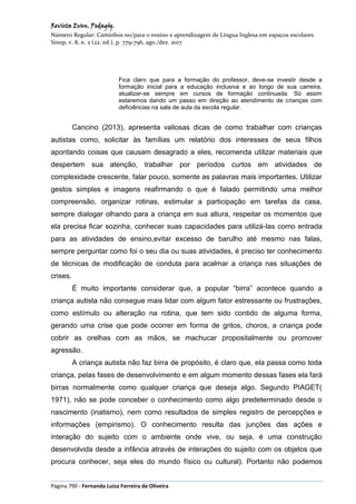 Revista Even. Pedagóg.
Número Regular: Caminhos no/para o ensino e aprendizagem de Língua Inglesa em espaços escolares
Sinop, v. 8, n. 2 (22. ed.), p. 779-796, ago./dez. 2017
Página 790 - Fernanda Luiza Ferreira de Oliveira
Fica claro que para a formação do professor, deve-se investir desde a
formação inicial para a educação inclusiva e ao longo de sua carreira,
atualizar-se sempre em cursos de formação continuada. Só assim
estaremos dando um passo em direção ao atendimento de crianças com
deficiências na sala de aula da escola regular.
Cancino (2013), apresenta valiosas dicas de como trabalhar com crianças
autistas como, solicitar às famílias um relatório dos interesses de seus filhos
apontando coisas que causam desagrado a eles, recomenda utilizar materiais que
despertem sua atenção, trabalhar por períodos curtos em atividades de
complexidade crescente, falar pouco, somente as palavras mais importantes, Utilizar
gestos simples e imagens reafirmando o que é falado permitindo uma melhor
compreensão, organizar rotinas, estimular a participação em tarefas da casa,
sempre dialogar olhando para a criança em sua altura, respeitar os momentos que
ela precisa ficar sozinha, conhecer suas capacidades para utilizá-las como entrada
para as atividades de ensino,evitar excesso de barulho até mesmo nas falas,
sempre perguntar como foi o seu dia ou suas atividades, é preciso ter conhecimento
de técnicas de modificação de conduta para acalmar a criança nas situações de
crises.
É muito importante considerar que, a popular “birra” acontece quando a
criança autista não consegue mais lidar com algum fator estressante ou frustrações,
como estímulo ou alteração na rotina, que tem sido contido de alguma forma,
gerando uma crise que pode ocorrer em forma de gritos, choros, a criança pode
cobrir as orelhas com as mãos, se machucar propositalmente ou promover
agressão.
A criança autista não faz birra de propósito, é claro que, ela passa como toda
criança, pelas fases de desenvolvimento e em algum momento dessas fases ela fará
birras normalmente como qualquer criança que deseja algo. Segundo PIAGET(
1971), não se pode conceber o conhecimento como algo predeterminado desde o
nascimento (inatismo), nem como resultados de simples registro de percepções e
informações (empirismo). O conhecimento resulta das junções das ações e
interação do sujeito com o ambiente onde vive, ou seja, é uma construção
desenvolvida desde a infância através de interações do sujeito com os objetos que
procura conhecer, seja eles do mundo físico ou cultural). Portanto não podemos
 