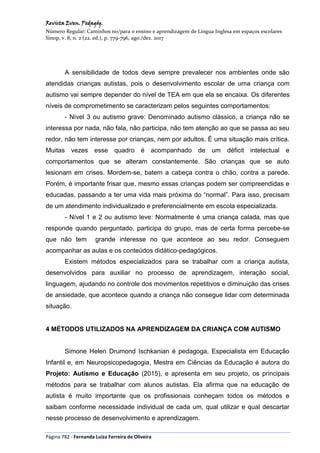 Revista Even. Pedagóg.
Número Regular: Caminhos no/para o ensino e aprendizagem de Língua Inglesa em espaços escolares
Sinop, v. 8, n. 2 (22. ed.), p. 779-796, ago./dez. 2017
Página 782 - Fernanda Luiza Ferreira de Oliveira
A sensibilidade de todos deve sempre prevalecer nos ambientes onde são
atendidas crianças autistas, pois o desenvolvimento escolar de uma criança com
autismo vai sempre depender do nível de TEA em que ela se encaixa. Os diferentes
níveis de comprometimento se caracterizam pelos seguintes comportamentos:
- Nível 3 ou autismo grave: Denominado autismo clássico, a criança não se
interessa por nada, não fala, não participa, não tem atenção ao que se passa ao seu
redor, não tem interesse por crianças, nem por adultos. É uma situação mais crítica.
Muitas vezes esse quadro é acompanhado de um déficit intelectual e
comportamentos que se alteram constantemente. São crianças que se auto
lesionam em crises. Mordem-se, batem a cabeça contra o chão, contra a parede.
Porém, é importante frisar que, mesmo essas crianças podem ser compreendidas e
educadas, passando a ter uma vida mais próxima do “normal”. Para isso, precisam
de um atendimento individualizado e preferencialmente em escola especializada.
- Nível 1 e 2 ou autismo leve: Normalmente é uma criança calada, mas que
responde quando perguntado, participa do grupo, mas de certa forma percebe-se
que não tem grande interesse no que acontece ao seu redor. Conseguem
acompanhar as aulas e os conteúdos didático-pedagógicos.
Existem métodos especializados para se trabalhar com a criança autista,
desenvolvidos para auxiliar no processo de aprendizagem, interação social,
linguagem, ajudando no controle dos movimentos repetitivos e diminuição das crises
de ansiedade, que acontece quando a criança não consegue lidar com determinada
situação.
4 MÉTODOS UTILIZADOS NA APRENDIZAGEM DA CRIANÇA COM AUTISMO
Simone Helen Drumond Ischkanian é pedagoga, Especialista em Educação
Infantil e, em Neuropsicopedagogia, Mestra em Ciências da Educação é autora do
Projeto: Autismo e Educação (2015), e apresenta em seu projeto, os principais
métodos para se trabalhar com alunos autistas. Ela afirma que na educação de
autista é muito importante que os profissionais conheçam todos os métodos e
saibam conforme necessidade individual de cada um, qual utilizar e qual descartar
nesse processo de desenvolvimento e aprendizagem.
 