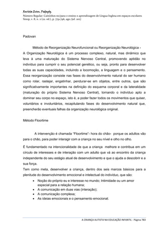 Revista Even. Pedagóg.
Número Regular: Caminhos no/para o ensino e aprendizagem de Língua Inglesa em espaços escolares
Sinop, v. 8, n. 2 (22. ed.), p. 779-796, ago./jul. 2017
A CRIANÇA AUTISTA NA EDUCAÇÃO INFANTIL - Página 783
Padovan
Método de Reorganização Neurofuncional ou Reorganização Neurológica -
A Organização Neurológica é um processo complexo, natural, mas dinâmico que
leva à uma maturação do Sistema Nervoso Central, promovendo aptidão no
indivíduo para cumprir o seu potencial genético, ou seja, pronto para desenvolver
todas as suas capacidades, incluindo a locomoção, a linguagem e o pensamento.
Essa reorganização consiste nas fases do desenvolvimento natural do ser humano
como rolar, rastejar, engatinhar, pendurar-se em objetos, entre outros, que são
significativamente importantes na definição do esquema corporal e da lateralidade
(maturação do próprio Sistema Nervoso Central), tornando o indivíduo apto a
dominar seu corpo no espaço, isto é, a poder fazer todos os movimentos que quiser,
voluntários e involuntários, recapitulando fases do desenvolvimento natural que,
preencherão eventuais falhas da organização neurológica original.
Método Floortime
A intervenção é chamada “Floortime”- hora do chão- porque os adultos vão
para o chão, para poder interagir com a criança no seu nível e olho no olho.
É fundamentado na intencionalidade de que a criança melhore e contribua em um
círculo de interesses e de interação com um adulto que vá ao encontro da criança
independente do seu estágio atual de desenvolvimento e que o ajuda a descobrir e a
sua força.
Tem como meta, desenvolver a criança, dentro dos seis marcos básicos para a
plenitude do desenvolvimento emocional e intelectual do indivíduo, que são:
 Noção do próprio eu e interesse no mundo; Intimidade ou um amor
especial para a relação humana;
 A comunicação em duas vias (interação);
 A comunicação complexa;
 As ideias emocionais e o pensamento emocional.
 