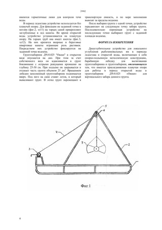 29982
4
имеются герметичные люки для контроля течи
воды.
В период ледостава устройство используется без
плавучей опоры. Для фиксации на заданной точке к
петлям (фиг.2, эл11) на торцах саней прикрепляют
заглубленные в лед канаты. Во время открытой
воды устройство устанавливается на плавучую
опору. На торцах труб она имеет кнехты (фиг.3,
эл12). На них крепятся якорные и береговые
швартовые канаты играющие роль растяжек.
Посредством них устройство фиксируется на
заданной точке водоема.
Грунтозаборник ДЧ-0.025 "Океан" в открытом
виде опускается на дно. При этом за счет
собственного веса он вдавливается в грунт
боковинами с острыми режущими кромками на
глубину 25-30 см. При подъеме он закрывается и
отсекает часть грунта объемом 25 дм3
. Вращением
лебедки заполненный грунтозаборник поднимается
вверх. Под него на сани ставят лоток, в который
вываливают грунт. В лотке грунт перемещают в
транспортную емкость, и по мере заполнения
вывозят за пределы водоема.
После выборки грунта с одной точки, устройство
передвигают на следующую точку забора грунта.
Последовательно перемещая устройство на
последующие точки выбирают грунт с заданной
площади водоема.
ФОРМУЛА ИЗОБРЕТЕНИЯ
Дноуглубительное устройство для локального
углубления рыбозимовальных ям в периоды
ледостава и открытой воды, включающее в себя
опорно-подъемную металлическую конструкцию,
барабанную лебедку для вытягивания
грунтозаборника и грунтозаборник, отличающееся
тем, что имеется присоединяемая плавучая опора
для работы в период открытой воды и
грунтозаборник ДЧ-0.025 «Океан» для
вертикального забора донного грунта.
 
