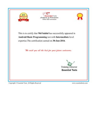 This is to certify that Md Saidul has successfully appeared in
Android Basic Programming test with Intermediate level
expertise.The certification earned on 30-Jun-2016.
Copyright © Essential Tests. All Rights Reserved www.essentialtests.com
 