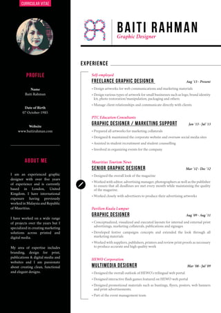 CURRICULAR VITAE
PROFILE
EXPERIENCE
Name
Baiti Rahman
Date of Birth
07 October 1985
I am an experienced graphic
designer with over five years
of experience and is currently
based in London, United
Kingdom. I have international
exposure having previously
worked in Malaysia and Republic
of Mauritius.
I have worked on a wide range
of projects over the years but I
specialized in creating marketing
solutions across printed and
digital media.
My area of expertise includes
branding, design for print,
publications & digital media and
websites and I am passionate
about creating clean, functional
and elegant designs.
Website
www.baitirahman.com
Self-employed
PTC Education Consultants
Mauritius Tourism News
Pavilion Kuala Lumpur
HEWO Corporation
freelance graphic designer
GRAPHIC DESIGNER / MARKETING SUPPORT
senior graphic designer
graphic designer
MULTIMEDIA designer
•	Design artworks for web communications and marketing materials
•	Design various types of artwork for small businesses such as logo, brand identity
kit, photo restoration/manipulation, packaging and others
•	Manage client relationships and communicate directly with clients
•	Prepared all artworks for marketing collaterals
•	Designed & maintained the corporate website and oversaw social media sites
•	Assisted in student recruitment and student counselling
•	Involved in organizing events for the company
•	Designed the overall look of the magazine
•	Worked with editor, advertising manager, photographers as well as the publisher
to ensure that all deadlines are met every month while maintaining the quality
of the magazine.
•	Worked closely with advertisers to produce their advertising artworks
•	Conceptualized, visualized and executed layouts for internal and external print
advertisings, marketing collaterals, publications and signages
•	Developed festive campaigns concepts and extended the look through all
marketing materials
•	Worked with suppliers, publishers, printers and review print proofs as necessary
to produce accurate and high quality work
•	Designed the overall outlook of HEWO’s trilingual web portal
•	Designed interactive flash games featured on HEWO web portal
•	Designed promotional materials such as buntings, flyers, posters, web banners
and print advertisements.
•	Part of the event management team
Aug ‘13 - Present
Jan ‘13 - Jul ‘13
Mar ‘12 - Dec ‘12
Aug ‘09 - Aug ‘11
Mar ‘08 - Jul ‘09
ABOUT ME
BAITI RAHMANGraphic Designer
 