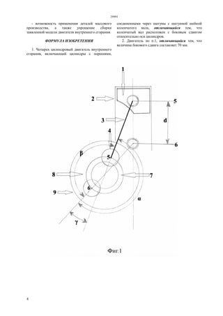 29991
4
- возможность применения деталей массового
производства, а также упрощение сборки
заявленной модели двигателя внутреннего сгорания.
ФОРМУЛА ИЗОБРЕТЕНИЯ
1. Четырех цилиндровый двигатель внутреннего
сгорания, включающий цилиндры с поршнями,
соединенными через шатуны с шатунной шейкой
коленчатого вала, отличающийся тем, что
коленчатый вал расположен с боковым сдвигом
относительно оси цилиндров.
2. Двигатель по п.1, отличающийся тем, что
величина бокового сдвига составляет 70 мм.
 