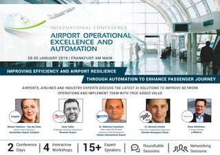 AIRPORTS, AIRLINES AND INDUSTRY EXPERTS DISCUSS THE LATEST AI SOLUTIONS TO IMPROVE NETWORK
OPERATIONS AND IMPLEMENT THEM WITH TRUE ADDED VALUE
IMPROVING EFFICIENCY AND AIRPORT RESILIENCE
2 Conference
Days 4 Interactive
Workshops 15+ Expert
Speakers
Networking
Sessions
Roundtable
Sessions
THROUGH AUTOMATION TO ENHANCE PASSENGER JOURNEY
28-30 JANUARY 2019 | FRANKFURT AM MAIN
AIRPORT OPERATIONAL
I N T E R N AT I O N A L C O N F E R E N C E
EXCELLENCE AND
AUTOMATION
Miriam Hoekstra - Van der Deen
Director Airport Operations
Amsterdam Airport Schiphol
Dr. Michael Schultz
Head of Air Transportation Department
German Aerospace Center
Davy Cielen
BI Manager Passenger Experience AI
Brussels Airport
Dr. Nektarios Psycharis
Team Leader IT&T Business
Analysis & Project Management
Athens International Airport
Klaus Weidmann
IT Project Manager
Lufthansa
 