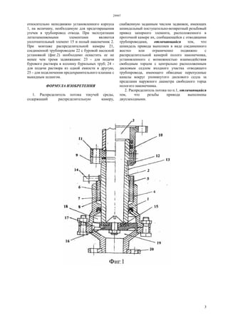 29997
3
относительно неподвижно установленного корпуса
1, на величину, необходимую для предотвращения
утечек в трубопровод отвода. При эксплуатации
легкозаменяемыми элементами являются
уплотнительный элемент 15 и полый наконечник 2.
При монтаже распределительной камеры 21,
соединенной трубопроводом 22 с буровой насосной
установкой (фиг.2) необходимо оснастить ее не
менее чем тремя задвижками: 23 - для подачи
бурового раствора в колонну бурильных труб; 24 -
для подачи раствора из одной емкости в другую,
25 - для подключения предохранительного клапана с
выкидным шлангом.
ФОРМУЛА ИЗОБРЕТЕНИЯ
1. Распределитель потока текучей среды,
содержащий распределительную камеру,
снабженную заданным числом задвижек, имеющих
шпиндельный поступательно-возвратный резьбовый
привод запорного элемента, расположенного в
проточной камере их, сообщающейся с отводящими
трубопроводами, отличающийся тем, что
шпиндель привода выполнен в виде соединенного
жестко или ограниченно подвижно с
распределительной камерой полого наконечника,
установленного с возможностью взаимодействия
свободным торцом с центрально расположенным
дисковым седлом входного участка отводящего
трубопровода, имеющего обводные перепускные
каналы вокруг упомянутого дискового седла за
пределами наружного диаметра свободного торца
пологого наконечника.
2. Распределитель потока по п.1, отличающийся
тем, что резьбы привода выполнены
двухзаходными.
 