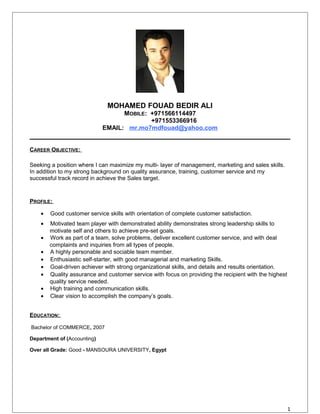 MOHAMED FOUAD BEDIR ALI
MOBILE: +971566114497
+971553366916
EMAIL: mr.mo7mdfouad@yahoo.com
CAREER OBJECTIVE:
Seeking a position where I can maximize my multi- layer of management, marketing and sales skills.
In addition to my strong background on quality assurance, training, customer service and my
successful track record in achieve the Sales target.
PROFILE:
• Good customer service skills with orientation of complete customer satisfaction.
• Motivated team player with demonstrated ability demonstrates strong leadership skills to
motivate self and others to achieve pre-set goals.
• Work as part of a team, solve problems, deliver excellent customer service, and with deal
complaints and inquiries from all types of people.
• A highly personable and sociable team member.
• Enthusiastic self-starter, with good managerial and marketing Skills.
• Goal-driven achiever with strong organizational skills, and details and results orientation.
• Quality assurance and customer service with focus on providing the recipient with the highest
quality service needed.
• High training and communication skills.
• Clear vision to accomplish the company’s goals.
EDUCATION:
Bachelor of COMMERCE, 2007
Department of (Accounting)
Over all Grade: Good - MANSOURA UNIVERSITY, Egypt
1
 
