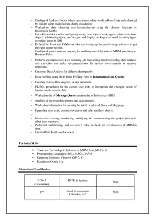 Configured Address Doctor which can cleanse whole world address Data and enhanced
by making some modifications during installation
 Worked on data cleansing and standardization using the cleanse functions in
Informatica MDM.
 Used Hierarchies tool for configuring entity base objects, entity types, relationship base
objects, relationship types, profiles, put and display packages and used the entity types
as subject areas in IDD.
 Defined the Trust and Validation rules and setting up the match/merge rule sets to get
the right master records.
 Configured match rule set property by enabling search by rules in MDM according to
Business Rules.
 Perform operational activities including job monitoring, troubleshooting, data analysis
and extraction and make recommendations for system improvements to improve
operations.
 Customer Data Analysis for different demography.
 Data Profiling using the in build Profiling rules in Informatica Data Quality.
 Creating process flow diagram, design document.
 PL/SQL procedures for the custom user exits to incorporate the changing needs of
transactional customer data.
 Worked on the of Message Queue functionality of Infomatica MDM.
 Analysis of the records to ensure zero data anomaly.
 Worked on Informatica for creating the initial level workflows and Mappings.
 Upgrading user exits, custom procedures and other ancillary objects.

 Involved in creating, monitoring, modifying, & communicating the project plan with
other team members.
 Performed match/merge and ran match rules to check the effectiveness of MDMon
data.
 Created Unit Test Case document.
Technical Skills
 Tools and Technologies: Informatica MDM, Java,MS Excel
 Programming Languages: SQL, PLSQL,JAVA
 Operating Systems: Windows (XP, 7, 8)
 Databases:Oracle 11g.
Educational Qualification
B.Tech
(Graduation)
JNTU Hyderabad.
2014
12th Board of Intermediate
Education, A.P.
2010
 