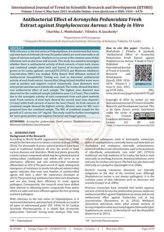 International Journal of Trend in Scientific Research and Development (IJTSRD)
Volume 5 Issue 4, May-June 2021 Available Online: www.ijtsrd.com e-ISSN: 2456 – 6470
@ IJTSRD | Unique Paper ID – IJTSRD43735 | Volume – 5 | Issue – 4 | May-June 2021 Page 1678
Antibacterial Effect of Acronychia Pedunculata Fresh
Extract against Staphylococcus Aureus: A Study in Vitro
Charitha. L. Muthukuda1, Tilindra. R. Jayakody2
2Department of Dravyaguna,
1,2Gampaha Wickramarachchi Ayurveda Institute, University of Kelaniya, Yakkala, Sri Lanka
ABSTRACT
With reference to the text series of Talpatepiliyam, it is mentioned that leaves
and stem bark of Ankenda (Acronychia pedunculata) are used externally in all
types of oduvana and gadu. Staphylococcus aureusisthecommoncauseofskin
infections such as abscesses and wounds. This study was aimed to investigate
whether there is antibacterial activity of fresh extracts of stem bark, leaves
and combined sample (stem bark and leaves) of Acronychia pedunculata
grown in Sri Lanka againstS. aureus(ATCC25923) and Minimum Inhibitory
Concentration (MIC) was studied. Kirby Baurer Well diffusion method of
Antibacterial Susceptibility Testing was used to determine antibacterial
activity of each fresh extract. Amoxicillin(10mg/ml)and distilled water were
used as positive and negative control respectively. Zone diameters were
interpreted and data werestatisticallyanalyzed.Theresultsshowedthatthere
was antibacterial effect of each sample. The highest zone diameter was
observed for the combined sample (inhibition zone:11.67mm). This could be
due to the synergetic activity of each compounds from each plant material
used. Fresh extracts of stem bark showed the second most zone diameter
(11mm) while fresh extracts of leaves the least (9mm). As fresh extracts of
combined sample showed the highest activity, dilution series for MIC were
prepared from the combined sample. The MIC of combined sample for the
growth of S. aureus was 10-2 mg/ml. This study could be further investigated
for more gram positive and negative bacterial and fungal species.
KEYWORDS: Acronychia pedunculata fresh extract, Staphylococcus aureus,
Minimum Inhibitory Concentration
How to cite this paper: Charitha. L.
Muthukuda | Tilindra. R. Jayakody
"Antibacterial Effect of Acronychia
Pedunculata Fresh Extract against
Staphylococcus Aureus: A Study in Vitro"
Published in
International Journal
of Trend in Scientific
Research and
Development
(ijtsrd), ISSN: 2456-
6470, Volume-5 |
Issue-4, June 2021,
pp.1678-1682, URL:
www.ijtsrd.com/papers/ijtsrd43735.pdf
Copyright © 2021 by author (s) and
International Journal ofTrendinScientific
Research and Development Journal. This
is an Open Access article distributed
under the terms of
the Creative
Commons Attribution
License (CC BY 4.0)
(http: //creativecommons.org/licenses/by/4.0)
1. INTRODUCTION
Background of the Research
According to World Health organization, medicinal plants
would be the best source to obtain a variety of drugs (WHO,
2016). For thousands of years, natural products have been
used in traditional medicine all over the world to treat
various diseases and disorders. Medicinal plants generally
contain various compoundswhichmaybea potential natural
antimicrobial combination and which will serve as an
alternative, effective and safe antimicrobial treatment
(Moneckeet al, 2011).The past record of rapid, widespread
emergence of resistance to newly introduced antimicrobial
agents indicates that even new families of antimicrobial
agents will have a short life expectancy (Gremaet al,
2015).The present dayantibioticshavetheirowndrawbacks
and are also losing their efficiency to resist against
pathogens. Consequently, the research areas have shifted
their interest in obtaining newer compounds from plants
which are safer and more efficient against the ever growing
resistant pathogens.
With reference to the text series of Talpatepiliyam, it is
mentioned that leaves and stem bark of Ankenda are used in
all types of oduvanaand gadu1 (TP, 1994). In Sri Lankan
Ayurveda Pharmacopoeia, it is stated that Acronychia
pedunculata “Ankenda” having amla, kashaya, tikta rasa,
1 TP – Talpatepiliyam
ruksha and ushnaguna, amla or katuvipaka, ushnavirya,
action of vatakaphahara, externallyleavesandstembark are
shothahara and vimlapana, internally vatanulomana,
antarvidradhihara and raktashamaka, used in formulations
of nilyaditaila, ankendataila, rata taila2 (AP, 1979).In
traditional and folk medicine of Sri Lanka, the bark is used
externally on swelling, fractures, intestinal infections, sores
and tonic for scabies and ulcers. The bark has alsobeenused
internally as a purgative (Jayasinghe et al, 2006).
Bacteria causing cutaneous abscesses are typically
indigenous to the skin of the involved area. Although
Staphylococcus aureus is not always pathogenic, it is the
common cause of skin infections such as abscesses and
wounds (Cooper et al, 2004).
Previous researches have revealed that boiled aqueous
extracts of dried Acronychia pedunculata possess moderate
antibacterial effect against Staphylococcusaureusandnoany
antibacterial effect against Escherichia coli at any
concentration (Ranaweera et al., 2016). Methanol,
chloroform, petroleum ether, ethyl acetate extracts of
Acronychiapedunculatawere testedagainstSalmonellatyphi,
Staphylococcus aureus, Escherichiacoli and Bacillussubtilis
(Kanerva et al, 2011).
2 AP - Ayurveda Pharmacopoeia
IJTSRD43735
 
