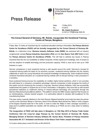 Press Release
Date: 13 May 2015
No.: 01/2015
Contact: Ms. Sujata Sundaram
e-mail: pr-100@banga.diplo.de
The Consul General of Germany, Mr. Rohde, inaugurates the Vocational Training
Centre at Peenya, Bengaluru
Friday, May 15 marks an important day for vocational education training in Karnataka: the Peenya Advance
Centre for Excellence (PACE) will be formally inaugurated by the Consul General of Germany Mr.
Rohde. In a distinctive move, Siemens Industry Software, India (SISW) has partnered with an industry
conglomerate namely Peenya Industries Association (PIA) and the Don Bosco Tech (DB Tech) to form
the Peenya Advance Centre for Excellence (PACE). This will help to address key issues in Peenya
Industrial Area like the non-availability of skilled manpower, limited capital and knowledge, lack of access to
and low adoption of suitable technology and low production capacity. PACE is soon set to train up to 1500
trainees in a year.
German competence in dual vocational training is well reputed around the world. Germany’s concept for
vocational training builds the basis for its economic success: vocational training institutes and the industry
collaborate to teach the young theoretical and practical knowledge simultaneously. Dual vocational training
combines theoretical education at a vocational training institute with on-the-job training in work processes in
a company.
Dual vocational training ensures the availability of a skilled, highly trained workforce, which in turn provides
the solid basis for a company’s competitive advantage. German companies in India recognise the merits of
this system and are introducing this concept in a big way. Siemens Industry Software, India has successfully
implemented this system in Gujarat and as of now in Karnataka. In Bengaluru, they have tied up with several
educational institutions to implement training of industry-relevant technology and processes through the
Siemens Manufacturing Excellence platform. This platform serves the SME industry segment that focuses on
an interdisciplinary, industry backed program. It is particularly tailored to develop skill excellence for the
manufacturing Sector.
This year marks a special milestone in the Indo-German bilateral friendship since India has been the partner
country at the Hannover Messe in Germany where Prime Minister Modi pitched the ‘Make in India’ program
at the largest industrial trade fair in the world. In order to make the ‘Make in India’ campaign successful, a
large pool of qualified specialists are needed, with the setting up of PACE we are a step closer to realising
that goal.
The inauguration of PACE will take place in Bengaluru on 15th May 2015 at Peenya Trade Center
Conference Hall (1st cross,1st stage Peenya) by the Consul General of Germany Mr. Rohde,
Managing Director of Siemens Industry Software Mr. Suman Bose, President of Peenya Industries
Association Mr. D.T. Venkatesh and Director of Don Bosco Tech Father Joseph Aikarchalil.
For location details please contact PIA office at 080-28393376.
______________________________________________________________________________________
 