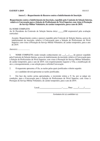 EAT/EIT 1-2019 101/113
Anexo L – Requerimento de Recurso contra o Indeferimento de Inscrição
Requerimento contra o Indeferimento da Inscrição, expedido pela Comissão de Seleção Interna,
relativo à Convocação para a Seleção de Profissionais de Nível Superior, com vistas à Prestação
do Serviço Militar Voluntário, de caráter temporário, para o ano de 2019.
Do NOME COMPLETO
Ao Sr Presidente da Comissão de Seleção Interna do(a) _____(OM responsável pela avaliação
curricular)
Assunto: Requerimento contra o parecer expedido pela Comissão de Seleção Interna, acerca do
indeferimento da inscrição, relativo à Convocação para a Seleção de Profissionais de Nível
Superior, com vistas à Prestação do Serviço Militar Voluntário, de caráter temporário, para o ano
de 2019.
Anexo(s):........................
1. NOME COMPLETO, tendo tomado conhecimento em ___/___/___, do parecer expedido
pela Comissão de Seleção Interna, acerca do indeferimento da inscrição, relativo à Convocação para
a Seleção de Profissionais de Nível Superior, com vistas à Prestação do Serviço Militar Voluntário,
de caráter temporário, para o ano de 2019, vem respeitosamente requerer a V.Sa. a modificação do
ato e, consequentemente, a sua seleção para a referida Convocação.
2. O requerente apresenta a V.Sa. as razões pelas quais justificadas o direito arguido:
a) o candidato deverá apresentar as razões justificadas.
3. Em face das razões acima apresentadas, o recorrente reitera a V. Sa. por se julgar em
condições, para a Convocação para a Seleção de Profissionais de Nível Superior, com vistas à
Prestação do Serviço Militar Voluntário, de caráter temporário, para o ano de 2019.
Local:______________________–_____ Data: _____/_____/______
_____________________________________________________
Assinatura do (a) candidato (a)
 