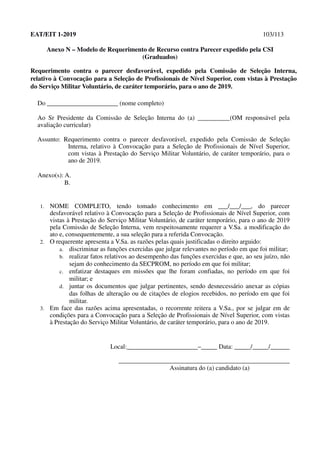 EAT/EIT 1-2019 103/113
Anexo N – Modelo de Requerimento de Recurso contra Parecer expedido pela CSI
(Graduados)
Requerimento contra o parecer desfavorável, expedido pela Comissão de Seleção Interna,
relativo à Convocação para a Seleção de Profissionais de Nível Superior, com vistas à Prestação
do Serviço Militar Voluntário, de caráter temporário, para o ano de 2019.
Do ______________________ (nome completo)
Ao Sr Presidente da Comissão de Seleção Interna do (a) __________(OM responsável pela
avaliação curricular)
Assunto: Requerimento contra o parecer desfavorável, expedido pela Comissão de Seleção
Interna, relativo à Convocação para a Seleção de Profissionais de Nível Superior,
com vistas à Prestação do Serviço Militar Voluntário, de caráter temporário, para o
ano de 2019.
Anexo(s): A.
B.
1. NOME COMPLETO, tendo tomado conhecimento em ___/___/___, do parecer
desfavorável relativo à Convocação para a Seleção de Profissionais de Nível Superior, com
vistas à Prestação do Serviço Militar Voluntário, de caráter temporário, para o ano de 2019
pela Comissão de Seleção Interna, vem respeitosamente requerer a V.Sa. a modificação do
ato e, consequentemente, a sua seleção para a referida Convocação.
2. O requerente apresenta a V.Sa. as razões pelas quais justificadas o direito arguido:
a. discriminar as funções exercidas que julgar relevantes no período em que foi militar;
b. realizar fatos relativos ao desempenho das funções exercidas e que, ao seu juízo, não
sejam do conhecimento da SECPROM, no período em que foi militar;
c. enfatizar destaques em missões que lhe foram confiadas, no período em que foi
militar; e
d. juntar os documentos que julgar pertinentes, sendo desnecessário anexar as cópias
das folhas de alteração ou de citações de elogios recebidos, no período em que foi
militar.
3. Em face das razões acima apresentadas, o recorrente reitera a V.Sa., por se julgar em de
condições para a Convocação para a Seleção de Profissionais de Nível Superior, com vistas
à Prestação do Serviço Militar Voluntário, de caráter temporário, para o ano de 2019.
Local:______________________–_____ Data: _____/_____/______
_____________________________________________________
Assinatura do (a) candidato (a)
 