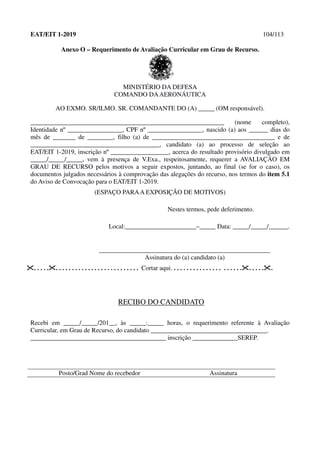 EAT/EIT 1-2019 104/113
Anexo O – Requerimento de Avaliação Curricular em Grau de Recurso.
MINISTÉRIO DA DEFESA
COMANDO DAAERONÁUTICA
AO EXMO. SR/ILMO. SR. COMANDANTE DO (A) _____ (OM responsável).
____________________________________________________________ (nome completo),
Identidade nº _________________, CPF nº _________________, nascido (a) aos ______ dias do
mês de _______ de ________, filho (a) de ______________________________________ e de
________________________________________, candidato (a) ao processo de seleção ao
EAT/EIT 1-2019, inscrição nº __________________, acerca do resultado provisório divulgado em
_____/_____/_____, vem à presença de V.Exa., respeitosamente, requerer a AVALIAÇÃO EM
GRAU DE RECURSO pelos motivos a seguir expostos, juntando, ao final (se for o caso), os
documentos julgados necessários à comprovação das alegações do recurso, nos termos do item 5.1
do Aviso de Convocação para o EAT/EIT 1-2019.
(ESPAÇO PARAA EXPOSIÇÃO DE MOTIVOS)
Nestes termos, pede deferimento.
Local:______________________–_____ Data: _____/_____/______.
_____________________________________________________
Assinatura do (a) candidato (a)
. . . . .. . . . . . . . . . . . . . . . . . . . . . . . . . Cortar aqui. . . . . . . . . . . . . . . . . . . . . .. . . . ..
RECIBO DO CANDIDATO
Recebi em _____/_____/201__, às _____:_____ horas, o requerimento referente à Avaliação
Curricular, em Grau de Recurso, do candidato ____________________________________.
__________________________________________ inscrição ______________SEREP.
Posto/Grad Nome do recebedor Assinatura
 