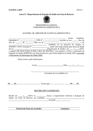 EAT/EIT 1-2019 105/113
Anexo P – Requerimento de Inspeção de Saúde em Grau de Recurso.
MINISTÉRIO DA DEFESA
COMANDO DAAERONÁUTICA
AO EXMO. SR. DIRETOR DE SAÚDE DAAERONÁUTICA.
____________________________________________________________ (nome completo),
Identidade nº _________________, CPF nº _________________, nascido (a) aos ______ dias do
mês de _______ de ________, filho (a) de ______________________________________ e de
________________________________________, candidato (a) ao processo de seleção ao
EAT/EIT 1-2019, inscrição nº __________________, tendo sido inspecionado pela Junta de Saúde
do (a) ___________________________________(Organização de Saúde), em _____/_____/2019,
e julgado INCAPAZ PARA O FIM A QUE SE DESTINA, vem requerer a V.Exa. a realização de
Inspeção de Saúde (INSPSAU) em Grau de Recurso, pela Junta Superior de Saúde (JSS), anexando
o Documento de Informação de Saúde (DIS).
Nestes termos, pede deferimento.
Local:______________________–_____ Data: _____/_____/______
___________________________________________________
Assinatura do (a) candidato (a)
. . . . .. . . . . . . . . . . . . . . . . . . . . . . . . . Cortar aqui. . . . . . . . . . . . . . . . . . . . . .. . . . ..
RECIBO DO CANDIDATO
Recebi em _____/_____/2019, às _____:_____ horas, o requerimento referente à Inspeção de
Saúde, em Grau de Recurso, do candidato _________________________________________
__________________________________________ inscrição _______________.
Posto/Grad Nome do recebedor Assinatura
 