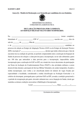 EAT/EIT 1-2019 106/113
Anexo Q – Modelo de Declaração a ser fornecida por candidatas do sexo feminino.
MINISTÉRIO DA DEFESA
COMANDO DAAERONÁUTICA
DECLARAÇÃO PRESTADA POR CANDIDATA
AO SERVIÇO MILITAR VOLUNTÁRIO TEMPORÁRIO.
Eu, _________________________________________________________ (nome completo),
Identidade nº _________________, CPF nº _________________, nascida aos ______ dias do
mês de _______ de ________, filha de ____________________________________________
e de _____________________________________________________________, candidata ao
processo de seleção ao Estágio de Adaptação Técnico (EAT) ou do Estágio de Instrução Técnico
(EIT), inscrição nº ____________________________, declaro que tenho ciência de que o fato de
encontrar-me na condição de grávida, no período compreendido entre a realização da Inspeção de
Saúde do processo de seleção e a data prevista para a incorporação, ou ter sido submetida a parto
nos 180 dias que antecedem a data prevista para a incorporação, impossibilita minha
incorporação para a realização do EAT ou EIT, em virtude dos riscos decorrentes da participação
em Testes de Avaliação do Condicionamento Físico (TACF) e das atividades militares a serem
desenvolvidas durante a prestação do Serviço Militar Voluntário, de caráter temporário, ficando a
minha incorporação, caso venha a ser classificada dentro do número de vagas fixadas por
especialidade e localidade, considerando a minha classificação na Avaliação Curricular e os
critérios de desempate, postergada para o próximo EAT ou EIT, cessada a condição gestacional e
o período de recuperação pós-parto, devendo submeter-me a nova Inspeção de Saúde, desde que
mantidas as demais condições necessárias à Habilitação à Incorporação.
Local: ______________________–_____ Data: _____/_____/______
_____________________________________________________
Assinatura da candidata
 
