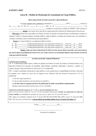 EAT/EIT 1-2019 107/113
Anexo R – Modelo de Declaração de Acumulação de Cargo Público.
DECLARAÇÃO DE ACUMULAÇÃO DE CARGO PÚBLICO
Eu (nome completo do(a) candidato(a)), Identidade nº _________________, CPF nº ____________, nascido (a)
aos ______ dias do mês de _______ de ________, filho (a) de ______________________________________ e de
__________________________________________________, candidato (a) ao processo de seleção ao EAT/EIT 1-2019, inscrição nº
__________________, declaro, sob as penas da lei, para fim de comprovação junto à Diretoria de Administração do Pessoal, que:
( ) Não exerço nenhum outro cargo público dos Poderes da União, dos Estados, do Distrito Federal e dos Municípios (estende-se a
empregos e funções e abrange autarquias, fundações públicas, empresas públicas, sociedades de economia mista, suas subsidiárias, e
sociedades controladas, direta ou indiretamente pelo poder público).
( ) Exerço o(s) cargo(s) público(s) ou emprego(s) público(s) abaixo:
a) De_______________no Município/Estado/União, cuja carga horária semanal é de ___ horas, das ___às ____ horas.
b) De_______________no Município/Estado/União, cuja carga horária semanal é de ___ horas, das ___às ____ horas.
c) De_______________no Município/Estado/União, cuja carga horária semanal é de ___ horas, das ___às ____ horas.
Declaro, ainda, que tomei conhecimento do inteiro teor das normas abaixo transcritas e que estou ciente de
que estarei sujeito às penalidades previstas em Lei, caso venha a incorrer em acumulação ilegal de cargo, durante exercício do
cargo para qual fui nomeado.
ACUMULAÇÃO DE CARGOS PÚBLICOS
CONSTITUIÇÃO FEDERAL
Art. 37. A administração pública direta e indireta de qualquer dos Poderes da União, dos Estados, do Distrito Federal e dos
Municípios obedecerá aos princípios de legalidade, impessoalidade, moralidade, publicidade e eficiência e, também, ao
seguinte: (Redação dada pela Emenda Constitucional nº 19, de 04/06/1998)
XVI - é vedada a acumulação remunerada de cargos públicos, exceto, quando houver compatibilidade de horários, observado
em qualquer caso o disposto no inciso XI, nos seguintes casos: (Redação dada pela Emenda Constitucional nº 19, de
04/06/1998)
a) a de dois cargos de professor;
b) a de um cargo de professor com outro técnico ou científico; e
c) a de dois cargos ou empregos privativos de profissionais de saúde, com profissões regulamentadas.
(Redação dada pela Emenda Constitucional nº 34, de 13/12/2001)
EMENDA CONSTITUCIONAL Nº 77, DE 11 DE FEVEREIRO DE 2014
Altera os incisos II, III e VIII do § 3º do art. 142 da Constituição Federal, para estender aos profissionais de saúde das
Forças Armadas a possibilidade de cumulação de cargo a que se refere o art. 37, inciso XVI, alínea "c".
VIII - aplica-se aos militares o disposto no art. 7º, incisos VIII, XII, XVII, XVIII, XIX e XXV, e no art. 37, incisos XI, XIII,
XIV e XV, bem como, na forma da lei e com prevalência da atividade militar, no art. 37, inciso XVI, alínea "c".
(Local), _____ de _________________201___.
______________________________________
Assinatura do candidato(a)
 