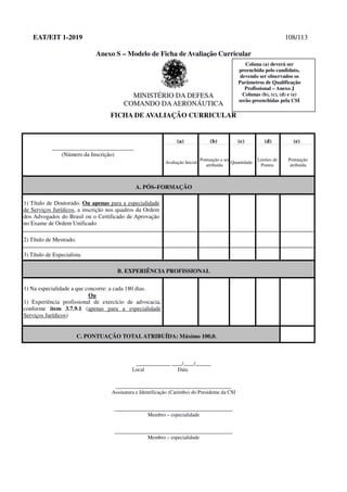EAT/EIT 1-2019 108/113
Anexo S – Modelo de Ficha de Avaliação Curricular
MINISTÉRIO DA DEFESA
COMANDO DAAERONÁUTICA
FICHA DE AVALIAÇÃO CURRICULAR
____________________________
(Número da Inscrição)
(a) (b) (c) (d) (e)
Avaliação Inicial
Pontuação a ser
atribuída
Quantidade
Limites de
Pontos
Pontuação
atribuída
A. PÓS–FORMAÇÃO
1) Título de Doutorado. Ou apenas para a especialidade
de Serviços Jurídicos, a inscrição nos quadros da Ordem
dos Advogados do Brasil ou o Certificado de Aprovação
no Exame de Ordem Unificado
2) Título de Mestrado.
3) Título de Especialista.
B. EXPERIÊNCIA PROFISSIONAL
1) Na especialidade a que concorre: a cada 180 dias.
Ou
1) Experiência profissional de exercício de advocacia,
conforme item 3.7.9.1 (apenas para a especialidade
Serviços Jurídicos)
C. PONTUAÇÃO TOTALATRIBUÍDA: Máximo 100,0.
_____________ ____/____/______
Local Data
____________________________________________
Assinatura e Identificação (Carimbo) do Presidente da CSI
_____________________________________________
Membro – especialidade
_____________________________________________
Membro – especialidade
Coluna (a) deverá ser
preenchida pelo candidato,
devendo ser observados os
Parâmetros de Qualificação
Profissional – Anexo J
Colunas (b), (c), (d) e (e)
serão preenchidas pela CSI
 