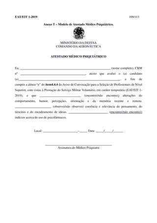 EAT/EIT 1-2019 109/113
Anexo T – Modelo de Atestado Médico Psiquiátrico.
MINISTÉRIO DA DEFESA
COMANDO DAAERONÁUTICA
ATESTADO MÉDICO PSIQUIÁTRICO
Eu, _________________________________________________________ (nome completo), CRM
nº _________________________________________, atesto que avaliei o (a) candidato
(a)________________________________________________________________, a fim de
cumprir a alínea “e” do item4.4.4 do Aviso de Convocação para a Seleção de Profissionais de Nível
Superior, com vistas à Prestação do Serviço Militar Voluntário, em caráter temporário (EAT/EIT 1-
2019), e que __________________________ (encontrei/não encontrei) alterações do
comportamento, humor, percepções, orientação e da memória recente e remota.
_______________________ (observei/não observei) coerência e relevância do pensamento, do
tirocínio e do encadeamento de ideias. _________________________ (encontrei/não encontrei)
indícios acerca do uso de psicofármacos.
Local: ______________________–_____ Data: _____/_____/______
__________________________________________
Assinatura do Médico Psiquiatra
 