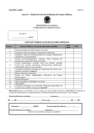 EAT/EIT 1-2019 110/113
Anexo U – Modelo de Lista de Verificação de Exames Médicos.
MINISTÉRIO DA DEFESA
COMANDO DAAERONÁUTICA
Inscrição nº
_____________________SEREP
LISTA DE VERIFICAÇÃO DE EXAMES MÉDICOS.
Ordem Exames Médicos a serem entregues pelo candidato
SIM
(Qtd)
NÃO
1. Eletroencefalograma (EEG) digital com laudo.
2. Avaliação clínica neurológica, realizada por especialista.
3.
Original e cópia do certificado/cartão de vacinação antiamarílica,
antitetânica e anti–hepatite B.
4.
Exame otorrinolaringológico: avaliação clínica realizada por
especialista e audiometria tonal com laudo.
5.
Exame oftalmológico: acuidade visual sem correção, acuidade
visual com correção, tonometria, biomicroscopia, fundoscopia,
motricidade ocular e senso cromático.
6.
Avaliação psiquiátrica realizada por especialista, de acordo com o
modelo constante do Anexo T.
7. Raios–X de tórax com laudo.
8.
Laudo de exame citopatológico (Preventivo do Câncer
Ginecológico).
9. Eletrocardiograma.
10. Teste ergométrico cardiológico em esteira.
11. Mamografia.
12.
Avaliação psicológica, com Atestado emitido por especialista, de
acordo com o modelo constante do Anexo W.
Observação: Deverá ser preenchida no ato da entrega dos exames médicos previstos no item 4.4.4, por integrante da
Comissão de Seleção Interna e corresponderá apenas à conferência quantitativa dos documentos a serem entregues.
Posto/Grad/Nome do recebedor:_________________________Assinatura:____________________________
. . . . .. . . . . . . . . . . . . . . . . . . . . . . . . . Cortar aqui. . . . . . . . . . . . . . . . . . . . . .. . . . ..
Inscrição nº _________________SEREP Documentação Recebida em ____/_____/______
Posto/Grad/Nome do recebedor: ________________ Assinatura:________________________________
(Recibo a ser preenchido e entregue ao Candidato)
 