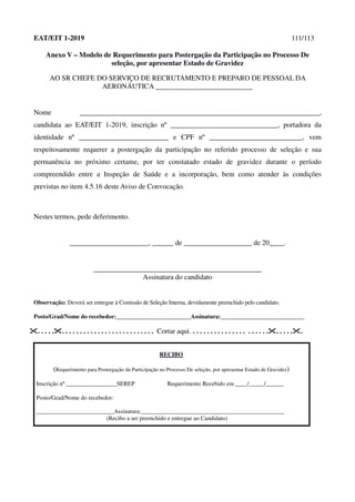 EAT/EIT 1-2019 111/113
Anexo V – Modelo de Requerimento para Postergação da Participação no Processo De
seleção, por apresentar Estado de Gravidez
AO SR CHEFE DO SERVIÇO DE RECRUTAMENTO E PREPARO DE PESSOAL DA
AERONÁUTICA
Nome ___________________________________________________________________,
candidata ao EAT/EIT 1-2019, inscrição nº ______________________________, portadora da
identidade nº _________________________ e CPF nº __________________________, vem
respeitosamente requerer a postergação da participação no referido processo de seleção e sua
permanência no próximo certame, por ter constatado estado de gravidez durante o período
compreendido entre a Inspeção de Saúde e a incorporação, bem como atender às condições
previstas no item 4.5.16 deste Aviso de Convocação.
Nestes termos, pede deferimento.
______________________, ______ de ___________________ de 20____.
_______________________________________________
Assinatura do candidato
Observação: Deverá ser entregue à Comissão de Seleção Interna, devidamente preenchido pelo candidato.
Posto/Grad/Nome do recebedor:_________________________Assinatura:____________________________
. . . . .. . . . . . . . . . . . . . . . . . . . . . . . . . Cortar aqui. . . . . . . . . . . . . . . . . . . . . .. . . . ..
RECIBO
(Requerimento para Postergação da Participação no Processo De seleção, por apresentar Estado de Gravidez)
Inscrição nº _________________SEREP Requerimento Recebido em ____/_____/______
Posto/Grad/Nome do recebedor:
__________________________Assinatura:________________________________________________
(Recibo a ser preenchido e entregue ao Candidato)
 