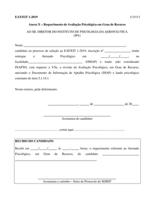 EAT/EIT 1-2019 113/113
Anexo X – Requerimento de Avaliação Psicológica em Grau de Recurso
AO SR. DIRETOR DO INSTITUTO DE PSICOLOGIA DAAERONÁUTICA
(IPA)
Nome ________________________________________________________________,
candidato ao processo de seleção ao EAT/EIT 1-2019, inscrição nº ________________, tendo
entregue o Atestado Psicológico em _____/______/_____, na
localidade__________________________________ (OMAP) e tendo sido considerado
INAPTO, vem requerer a V.Sa. a revisão da Avaliação Psicológica, em Grau de Recurso,
anexando o Documento de Informação de Aptidão Psicológica (DIAP) e laudo psicológico
constante do item 5.1.14.1.
Nestes termos, pede deferimento.
___________________, ______ de ___________________ de 20____.
__________________________________________
Assinatura do candidato
...................................................….cortar aqui ...............................................................
RECIBO DO CANDIDATO
Recebi em _____/_____/_____, às _____:_____ horas, o requerimento referente ao Atestado
Psicológico, em Grau de Recurso, do candidato _______________________
___________________________________________________.
_________________________________________________
Assinatura e carimbo – Setor de Protocolo do SEREP
 