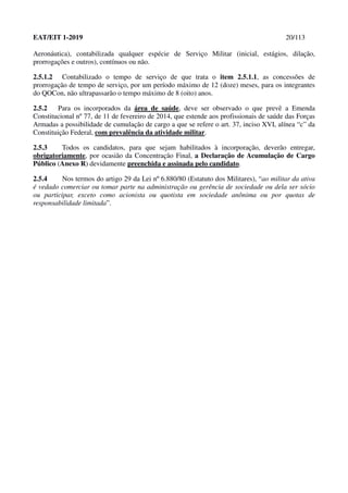 EAT/EIT 1-2019 20/113
Aeronáutica), contabilizada qualquer espécie de Serviço Militar (inicial, estágios, dilação,
prorrogações e outros), contínuos ou não.
2.5.1.2 Contabilizado o tempo de serviço de que trata o item 2.5.1.1, as concessões de
prorrogação de tempo de serviço, por um período máximo de 12 (doze) meses, para os integrantes
do QOCon, não ultrapassarão o tempo máximo de 8 (oito) anos.
2.5.2 Para os incorporados da área de saúde, deve ser observado o que prevê a Emenda
Constitucional nº 77, de 11 de fevereiro de 2014, que estende aos profissionais de saúde das Forças
Armadas a possibilidade de cumulação de cargo a que se refere o art. 37, inciso XVI, alínea “c” da
Constituição Federal, com prevalência da atividade militar.
2.5.3 Todos os candidatos, para que sejam habilitados à incorporação, deverão entregar,
obrigatoriamente, por ocasião da Concentração Final, a Declaração de Acumulação de Cargo
Público (Anexo R) devidamente preenchida e assinada pelo candidato.
2.5.4 Nos termos do artigo 29 da Lei nº 6.880/80 (Estatuto dos Militares), “ao militar da ativa
é vedado comerciar ou tomar parte na administração ou gerência de sociedade ou dela ser sócio
ou participar, exceto como acionista ou quotista em sociedade anônima ou por quotas de
responsabilidade limitada”.
 