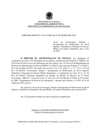 MINISTÉRIO DA DEFESA
COMANDO DAAERONÁUTICA
DIRETORIA DE ADMINISTRAÇÃO DO PESSOAL
PORTARIA DIRAP Nº 1.910–T/3SM, DE 21 DE MARÇO DE 2019.
Aviso de Convocação, Seleção e
Incorporação de Profissionais de Nível
Superior, Voluntários à Prestação do Serviço
Militar, em caráter Temporário, para o Ano
de 2019.
O DIRETOR DE ADMINISTRAÇÃO DO PESSOAL, por delegação de
competência do Exmo. Sr Comandante da Aeronáutica, estabelecida pela Portaria nº 760/GC3, de
28 de maio de 2018; no uso das atribuições que lhe confere o art. 10, inciso IV do Regulamento da
Diretoria de Administração do Pessoal (ROCA 21-32/2017), aprovado pela Portaria nº 1.327/GC3,
de 11 de setembro de 2017; de acordo com os itens 3.2.2, 3.3.1, letras “c” e “d”, 3.4.1 e 3.4.2 da
ICA 33–22/2016 "Convocação, Seleção e Incorporação de Profissionais de Nível Superior
Voluntários à Prestação do Serviço Militar Temporário"; o estabelecido nos itens 2.4.2 e 3.3 da
ICA 36–14/2010 "Instrução Reguladora do Quadro de Oficiais da Reserva de 2ª Classe
Convocados - QOCon"; o previsto no art. 17, inciso IV e § 2º do Decreto nº 6.854, de 25 de maio
de 2009, “Regulamento da Reserva da Aeronáutica”, alterado pelo Decreto nº 8.130, de 24 de
outubro de 2013, resolve:
Art. Aprovar o Aviso de Convocação, Seleção e Incorporação de Profissionais de Nível
Superior, voluntários à prestação do Serviço Militar, em caráter Temporário, para o ano de 2019.
Art. 2º Esta portaria entrará em vigor na data de sua publicação.
Maj Brig Ar MAURO MARTINS MACHADO
Diretor de Administração do Pessoal
(Publicado no Diário Oficial da União nº 56, Seção 1, de 22 de março de 2019.)
 